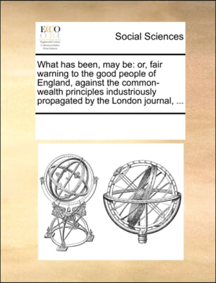 What has been, may be: or, fair warning to the good people of England, against the common-wealth principles industriously propagated by the London jou