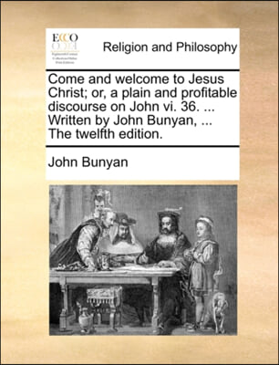 Come and welcome to Jesus Christ; or, a plain and profitable discourse on John vi. 36. ... Written by John Bunyan, ... The twelfth edition.