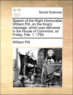 Speech of the Right Honourable William Pitt, on the King's message, which was delivered in the House of Commons, on Friday, Feb. 1, 1793.
