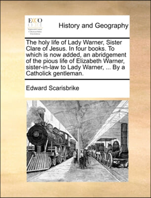 The holy life of Lady Warner, Sister Clare of Jesus. In four books. To which is now added, an abridgement of the pious life of Elizabeth Warner, siste