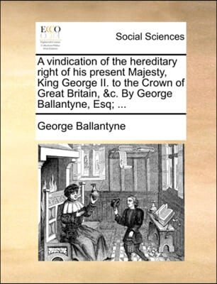 A Vindication of the Hereditary Right of His Present Majesty, King George II. to the Crown of Great Britain, &amp;C. by George Ballantyne, Esq; ...