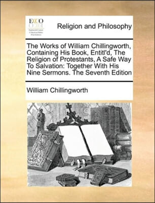 The Works of William Chillingworth, Containing His Book, Entitl&#39;d, The Religion of Protestants, A Safe Way To Salvation: Together With His Nine Sermon