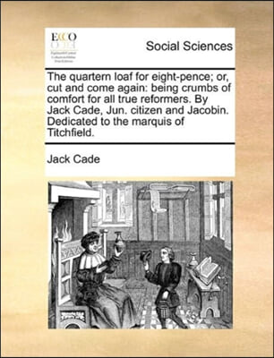 The Quartern Loaf for Eight-Pence; Or, Cut and Come Again: Being Crumbs of Comfort for All True Reformers. by Jack Cade, Jun. Citizen and Jacobin. Ded