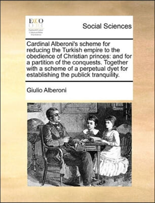 Cardinal Alberoni&#39;s Scheme for Reducing the Turkish Empire to the Obedience of Christian Princes: And for a Partition of the Conquests. Together with