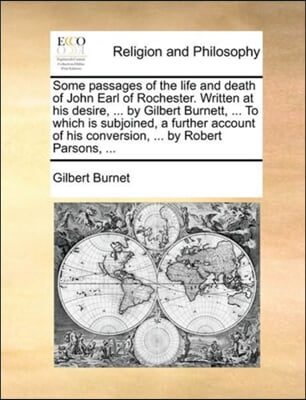 Some Passages of the Life and Death of John Earl of Rochester. Written at His Desire, ... by Gilbert Burnett, ... to Which Is Subjoined, a Further Acc