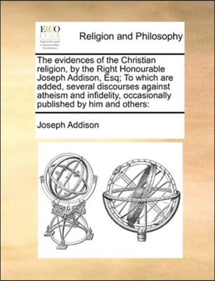 The evidences of the Christian religion, by the Right Honourable Joseph Addison, Esq; To which are added, several discourses against atheism and infid