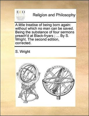 A little treatise of being born again: without which no man can be saved. Being the substance of four sermons preach&#39;d at Black-fryars ; ... By S. Wri