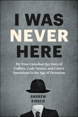 I Was Never Here: My True Canadian Spy Story of Coffees, Code Names, and Covert Operations in the Age of Terrorism