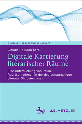 Digitale Kartierung Literarischer R&#228;ume: Eine Untersuchung Von Raum-Repr&#228;sentationen in Der Deutschsprachigen Literatur S&#252;dosteuropas