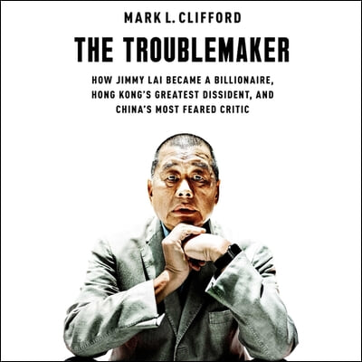 The Troublemaker: How Jimmy Lai Became a Billionaire, Hong Kong&#39;s Greatest Dissident, and China&#39;s Most Feared Critic