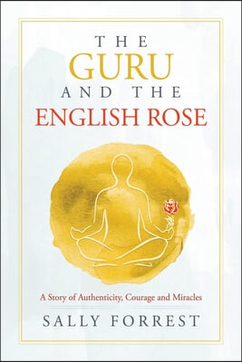 The Guru and the English Rose: A Story of Authenticity, Courage and Miracles