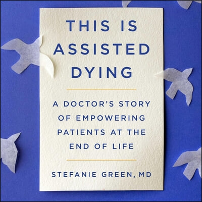 This Is Assisted Dying: A Doctor&#39;s Story of Empowering Patients at the End of Life