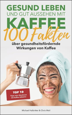 Gesund leben und gut aussehen mit Kaffee: 100 Fakten uber gesundheitsfordernde Wirkungen von Kaffee: Top 10 Tipps zum Abnehmen mit Kaffee inklusive