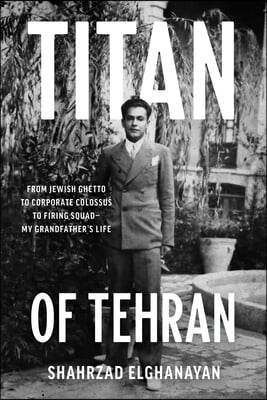 Titan of Tehran: From Jewish Ghetto to Corporate Colossus to Firing Squad - My Grandfather&#39;s Life