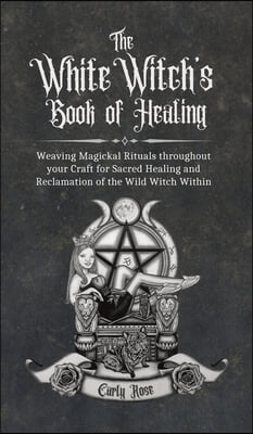 The White Witch&#39;s Book of Healing: Weaving Magickal Rituals throughout your Craft for Sacred Healing and Reclamation of the Wild Witch Within