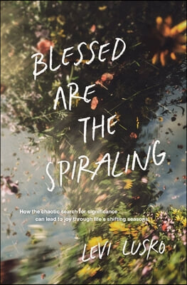 Blessed Are the Spiraling: How the Chaotic Search for Significance Can Lead to Joy Through Life&#39;s Shifting Seasons