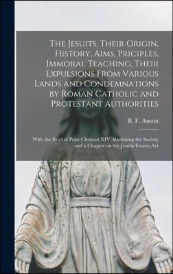 The Jesuits, Their Origin, History, Aims, Priciples, Immoral Teaching, Their Expulsions From Various Lands and Condemnations by Roman Catholic and Pro