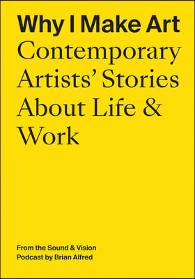 Why I Make Art: Contemporary Artists&#39; Stories about Life &amp; Work: From the Sound &amp; Vision Podcast by Brian Alfred