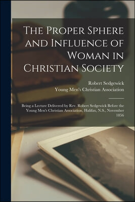 The Proper Sphere and Influence of Woman in Christian Society [microform]: Being a Lecture Delivered by Rev. Robert Sedgewick Before the Young Men&#39;s C