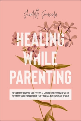 Healing While Parenting: The Hardest Thing You Will Ever Do - A Mother's True Story Detailing The Steps Taken to Transcend Early Trauma and Fin