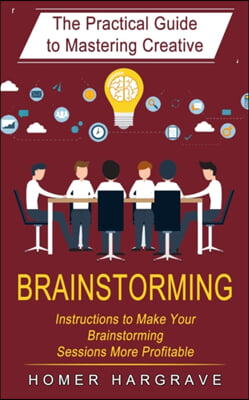 Brainstorming: The Practical Guide to Mastering Creative (Instructions to Make Your Brainstorming Sessions More Profitable)