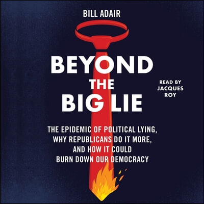 Beyond the Big Lie: The Epidemic of Political Liars, Why Republicans Do It More, and How It Could Burn Down Our Democracy