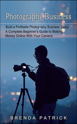 Photography Business: Build a Profitable Photography Business Today (A Complete Beginner&#39;s Guide to Making Money Online With Your Camera)