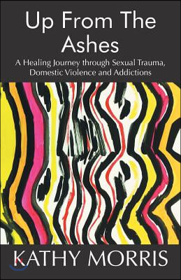 Up from the Ashes: A Healing Journey through Sexual Trauma, Domestic Violence and Addictions