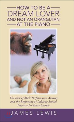 How to Be a Dream Lover and Not an Orangutan at the Piano: The End of Male Performance Anxiety and the Beginning of Lifelong Sexual Pleasure for Every