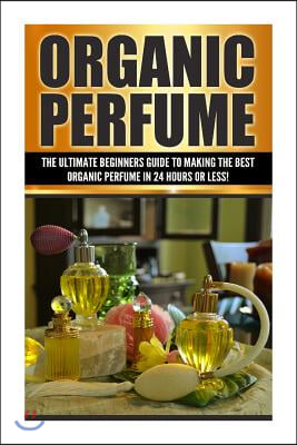 Organic Perfume: The Ultimate beginner's Guide to Making the Best Organic Perfume in 24 Hours or Less!