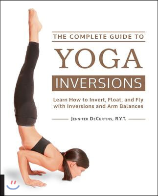 The Complete Guide to Yoga Inversions: Learn How to Invert, Float, and Fly with Inversions and Arm Balances