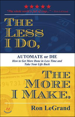 The Less I Do, the More I Make: Automate or Die: How to Get More Done in Less Time and Take Your Life Back