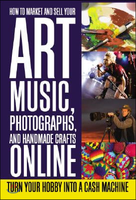 How to Market and Sell Your Art, Music, Photographs, and Handmade Crafts Online: Turn Your Hobby Into a Cash Machine