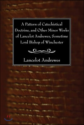 A Pattern of Catechistical Doctrine, and Other Minor Works of Lancelot Andrewes, Sometime Lord Bishop of Winchester