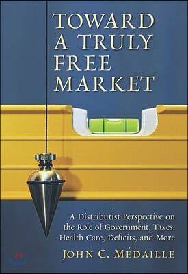 Toward a Truly Free Market: A Distributist Perspective on the Role of Government, Taxes, Health Care, Deficits, and More