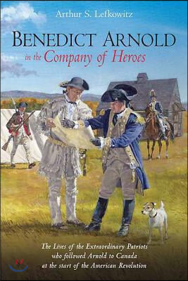 Benedict Arnold in the Company of Heroes: The Lives of the Extraordinary Patriots Who Followed Arnold to Canada at the Start of the American Revolutio