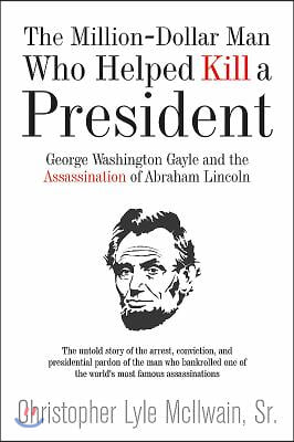 The Million-Dollar Man Who Helped Kill a President: George Washington Gayle and the Assassination of Abraham Lincoln