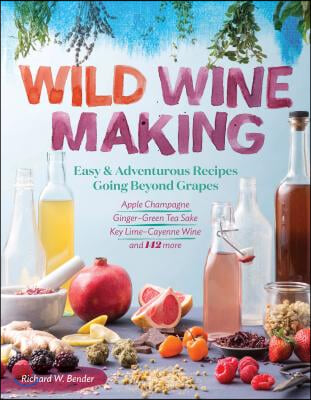 Wild Winemaking: Easy &amp; Adventurous Recipes Going Beyond Grapes, Including Apple Champagne, Ginger-Green Tea Sake, Key Lime-Cayenne Win