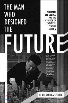 The Man Who Designed the Future: Norman Bel Geddes and the Invention of Twentieth-Century America