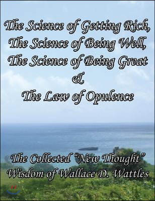 The Science of Getting Rich, The Science of Being Well, The Science of Being Great & The Law of Opulence The Collected "New Thought" Wisdom of Wallace D. Wattles