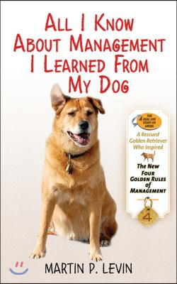 All I Know about Management I Learned from My Dog: The Real Story of Angel, a Rescued Golden Retriever, Who Inspired the New Four Golden Rules of Mana