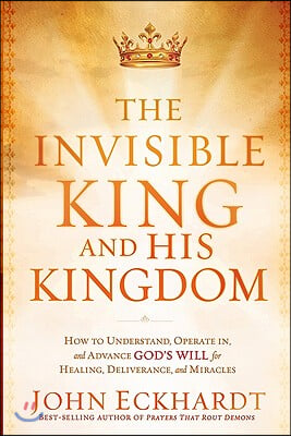 The Invisible King and His Kingdom: How to Understand, Operate In, and Advance God's Will for Healing, Deliverance, and Miracles