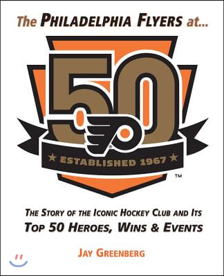 The Philadelphia Flyers at 50: The Story of the Iconic Hockey Club and Its Top 50 Heroes, Wins &amp; Events