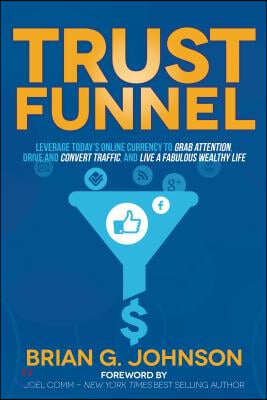 Trust Funnel: Leverage Today&#39;s Online Currency to Grab Attention, Drive and Convert Traffic, and Live a Fabulous Wealthy Life