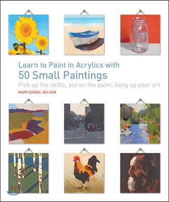 Learn to Paint in Acrylics with 50 Small Paintings: Pick Up the Skills * Put on the Paint * Hang Up Your Art