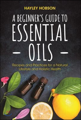 A Beginner&#39;s Guide to Essential Oils: Recipes and Practices for a Natural Lifestyle and Holistic Health (Essential Oils Reference Guide, Aromatherapy