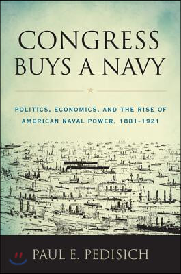 Congress Buys a Navy: Politics, Economics, and the Rise of American Naval Power, 1881-1921