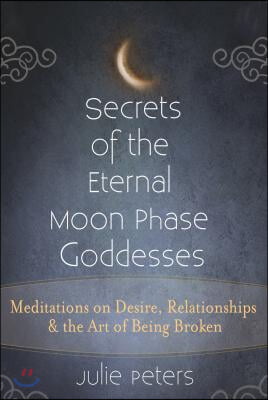 Secrets of the Eternal Moon Phase Goddesses: Meditations on Desire, Relationships and the Art of Being Broken