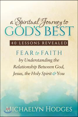 A Spiritual Journey to God&#39;s Best: Fear to Faith by Understanding the Relationship Between God, Jesus, the Holy Spirit and You