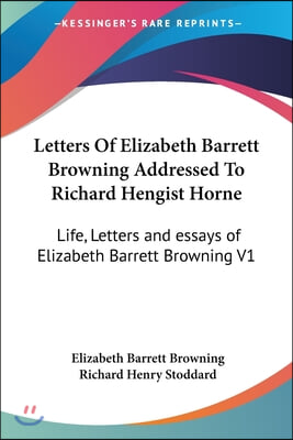 Letters Of Elizabeth Barrett Browning Addressed To Richard Hengist Horne: Life, Letters and essays of Elizabeth Barrett Browning V1